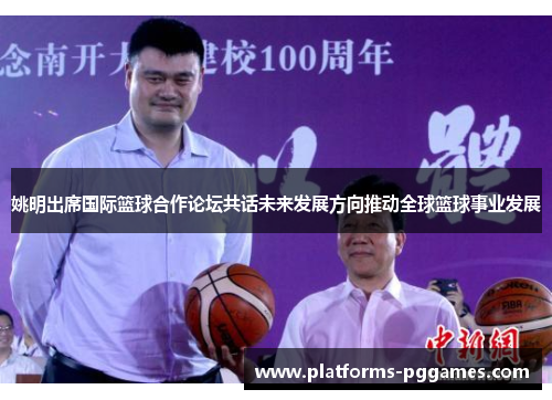 姚明出席国际篮球合作论坛共话未来发展方向推动全球篮球事业发展