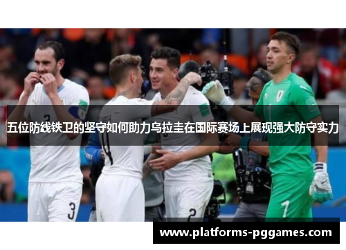 五位防线铁卫的坚守如何助力乌拉圭在国际赛场上展现强大防守实力