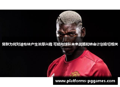 曼联为何对迪布林产生浓厚兴趣 可能与球队未来战略和转会计划密切相关