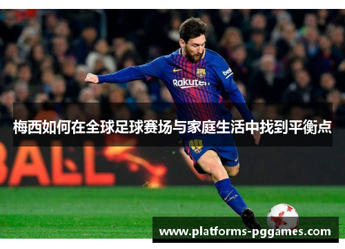 梅西如何在全球足球赛场与家庭生活中找到平衡点