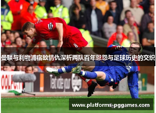 曼联与利物浦宿敌情仇深析两队百年恩怨与足球历史的交织 曼联与利物浦宿敌情仇深析两队百年恩怨与足球历史的交织