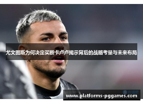 尤文图斯为何决定买断卡卢卢揭示背后的战略考量与未来布局