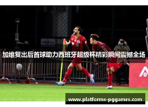加维复出后首球助力西班牙超级杯精彩瞬间震撼全场