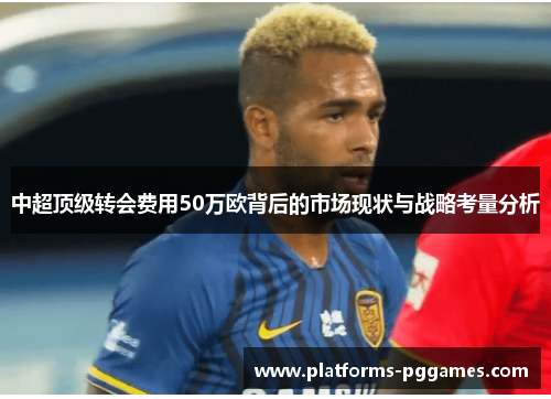 中超顶级转会费用50万欧背后的市场现状与战略考量分析 中超顶级转会费用50万欧背后的市场现状与战略考量分析