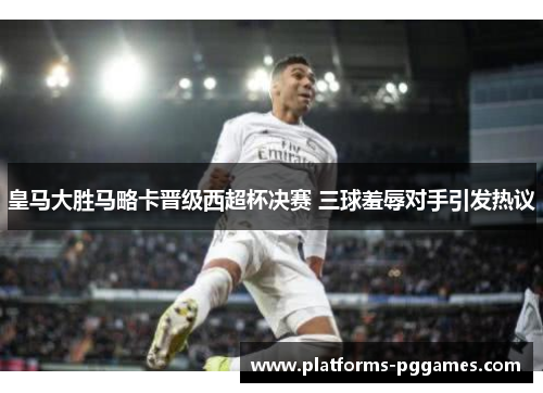 皇马大胜马略卡晋级西超杯决赛 三球羞辱对手引发热议