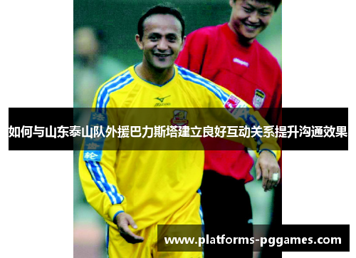 如何与山东泰山队外援巴力斯塔建立良好互动关系提升沟通效果 如何与山东泰山队外援巴力斯塔建立良好互动关系提升沟通效果
