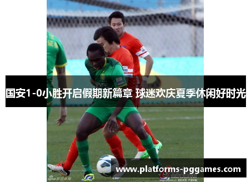 国安1-0小胜开启假期新篇章 球迷欢庆夏季休闲好时光