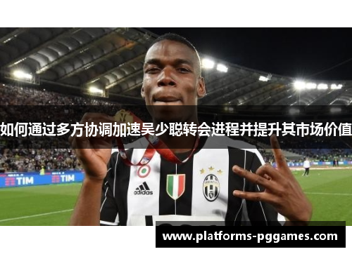 如何通过多方协调加速吴少聪转会进程并提升其市场价值