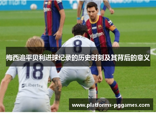 梅西追平贝利进球纪录的历史时刻及其背后的意义