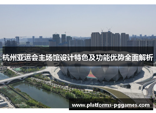杭州亚运会主场馆设计特色及功能优势全面解析 杭州亚运会主场馆设计特色及功能优势全面解析
