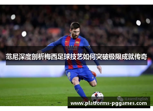 范尼深度剖析梅西足球技艺如何突破极限成就传奇