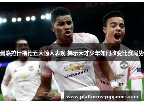 曼联拉什福德五大惊人表现 揭示天才少年如何改变比赛局势