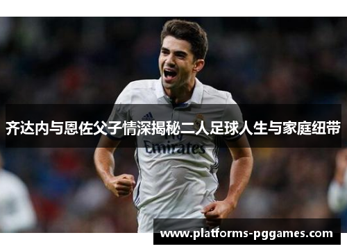 齐达内与恩佐父子情深揭秘二人足球人生与家庭纽带