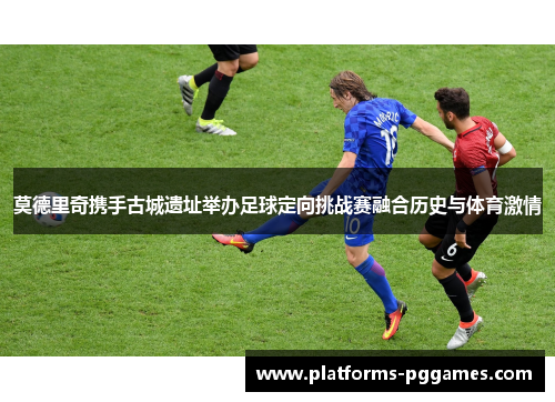 莫德里奇携手古城遗址举办足球定向挑战赛融合历史与体育激情