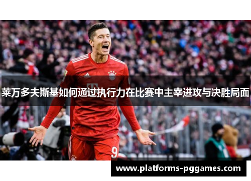 莱万多夫斯基如何通过执行力在比赛中主宰进攻与决胜局面