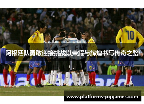 阿根廷队勇敢迎接挑战以荣耀与辉煌书写传奇之路