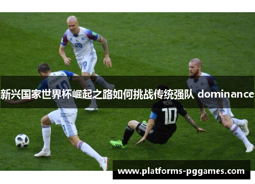 新兴国家世界杯崛起之路如何挑战传统强队 dominance 新兴国家世界杯崛起之路如何挑战传统强队 dominance